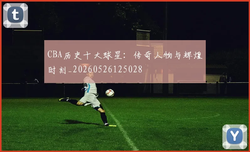 CBA历史十大球星:传奇人物与辉煌时刻_20260526125028