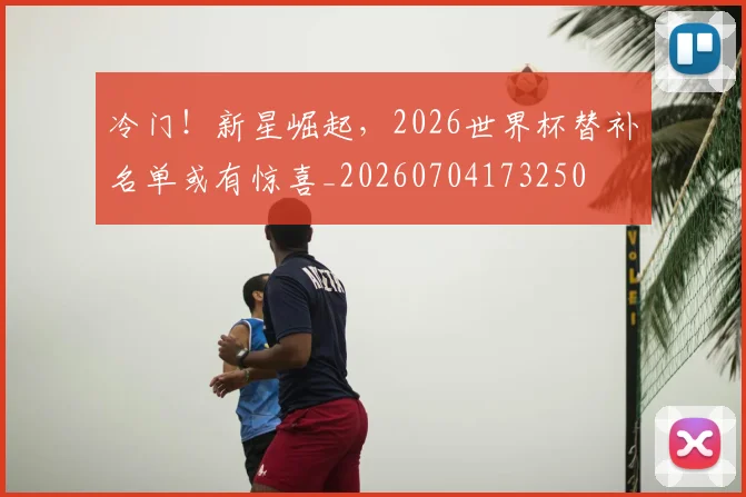 冷门!新星崛起,2026世界杯替补名单或有惊喜_20260704173250