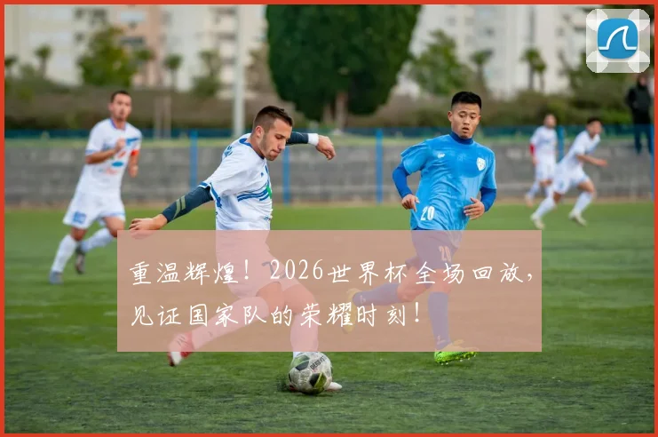 重温辉煌!2026世界杯全场回放,见证国家队的荣耀时刻!