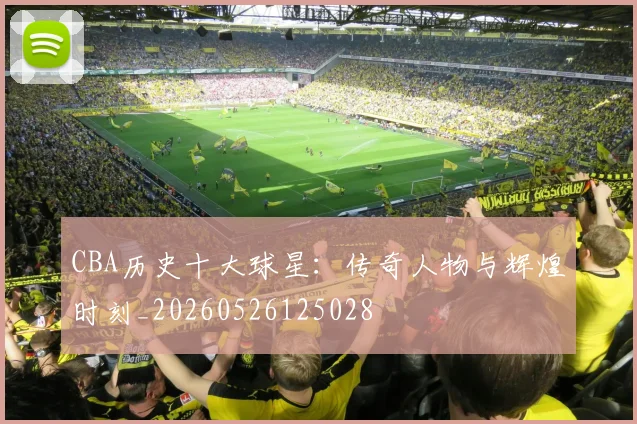 CBA历史十大球星:传奇人物与辉煌时刻_20260526125028
