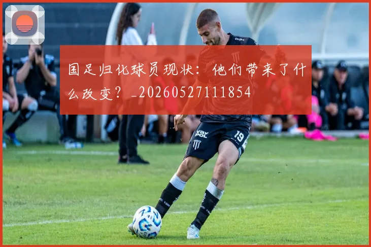 国足归化球员现状：他们带来了什么改变？_20260527111854