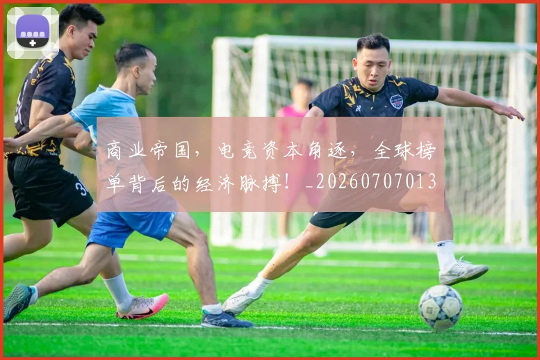 商业帝国，电竞资本角逐，全球榜单背后的经济脉搏！_20260707013052