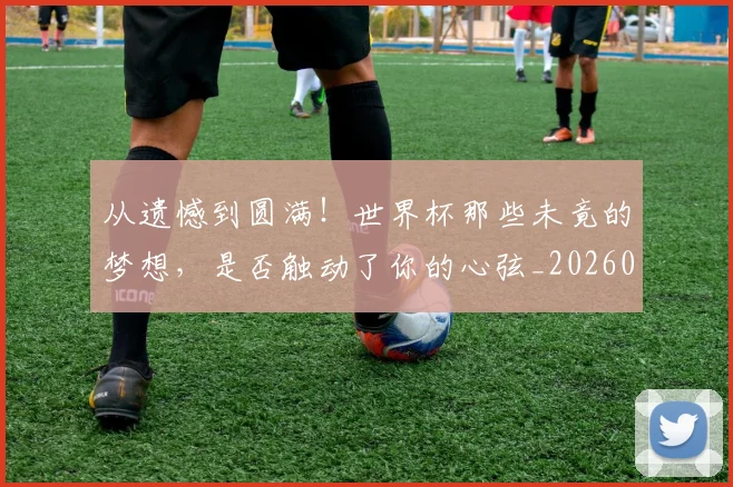从遗憾到圆满!世界杯那些未竟的梦想,是否触动了你的心弦_20260704164803
