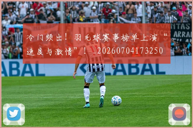 冷门频出！羽毛球赛事榜单上演“速度与激情”！_20260704173250