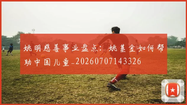 姚明慈善事业盘点：姚基金如何帮助中国儿童_20260707143326