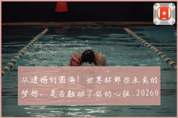 从遗憾到圆满!世界杯那些未竟的梦想,是否触动了你的心弦_20260704164803