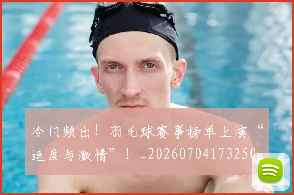 冷门频出!羽毛球赛事榜单上演“速度与激情”!_20260704173250