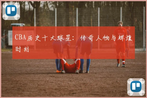 CBA历史十大球星:传奇人物与辉煌时刻