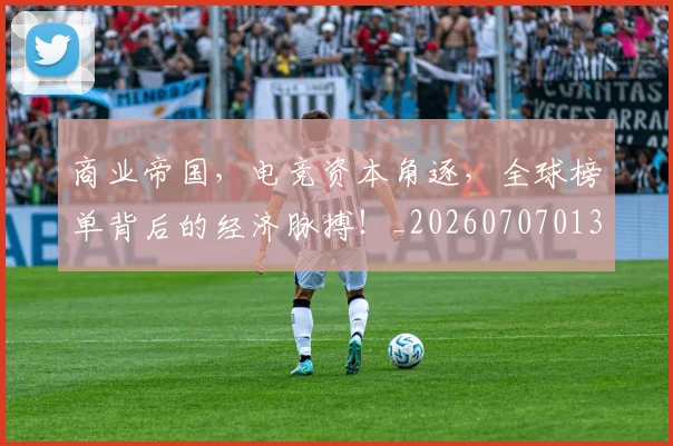 商业帝国，电竞资本角逐，全球榜单背后的经济脉搏！_20260707013052