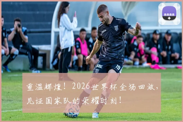 重温辉煌!2026世界杯全场回放,见证国家队的荣耀时刻!